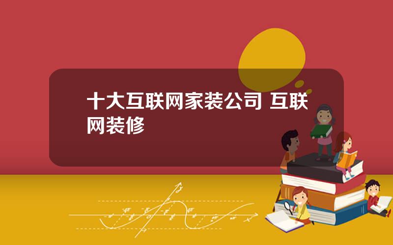 十大互联网家装公司 互联网装修